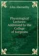Physiological Lectures: Addressed to the College of Surgeons, John Abernethy 