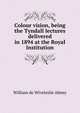 Colour vision, being the Tyndall lectures delivered in 1894 at the Royal Institution, William de Wiveleslie Abney 