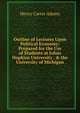Outline of Lectures Upon Political Economy: Prepared for the Use of Students at Johns Hopkins University . & the University of Michigan, Adams, Henry Carter, 1851-1921 
