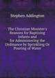 The Christian Minister's Reasons for Baptizing Infants and for Administering the Ordinance by Sprinkling Or Pouring of Water, Stephen Addington 