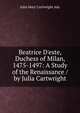 Beatrice D'este, Duchess of Milan, 1475-1497: A Study of the Renaissance / by Julia Cartwright, Julia Mary Cartwright Ady 