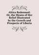 Africa Redeemed: Or, the Means of Her Relief Illustrated by the Growth and Prospects of Liberia, 