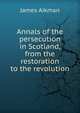 Annals of the persecution in Scotland, from the restoration to the revolution, James Aikman 