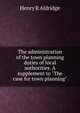 The administration of the town planning duties of local authorities. A supplement to "The case for town planning", Henry R Aldridge 