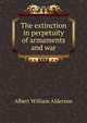 The extinction in perpetuity of armaments and war, Albert William Alderson 