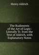 The Rudiments of the Art of Logic: Literally Tr. from the Text of Aldrich, with Explanatory Notes, Henry Aldrich 