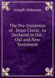 The Pre-Existence of . Jesus Christ, As Declared in the . Old and New Testament, Joseph Alderson 