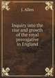 Inquiry into the rise and growth of the royal prerogative in England. A new ed., with . biographical notices, etc. To which is added an inquiry into the life and character of King Eadwig, John Allen 