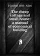 The cheap cottage and small house: a manual of economical building, J Gordon 1885- Allen 