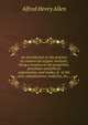 An introduction to the practice of commercial organic analysis; being a treatise on the properties, proximate analythical examination, and modes of . in the arts, manufactures, medicine, &c.,, Alfred Henry Allen 