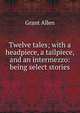 Twelve tales; with a headpiece, a tailpiece, and an intermezzo: being select stories, Grant Allen 