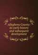 Allegheny County: its early history and subsequent development, 