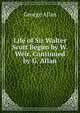 Life of Sir Walter Scott Begun by W. Weir, Continued by G. Allan, George Allan 