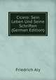 Cicero: Sein Leben Und Seine Schriften (German Edition), Friedrich Aly 