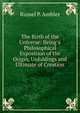 The Birth of the Universe: Being a Philosophical Exposition of the Origin, Unfoldings and Ultimate of Creation, Russel P. Ambler 