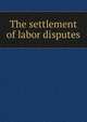 The settlement of labor disputes, 