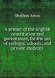 A primer of the English constitution and government, for the use of colleges, schools, and private students, Sheldon Amos 