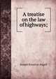 A treatise on the law of highways;, Joseph Kinnicut Angell 