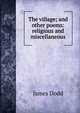 The village; and other poems: religious and miscellaneous, James Dodd 