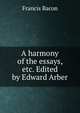 A harmony of the essays, etc. Edited by Edward Arber, Фрэнсис Бэкон 