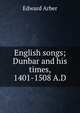English songs; Dunbar and his times, 1401-1508 A.D, Edward Arber 