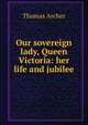 Our sovereign lady, Queen Victoria: her life and jubilee, Thomas Archer 
