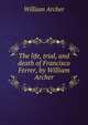 The life, trial, and death of Francisco Ferrer, by William Archer, Archer, William, 1856-1924 