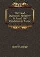 The Land Question: Property in Land, the Condition of Labor, George, Henry 