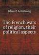 The French wars of religion, their political aspects, Edward Armstrong 