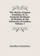 The Works of James Arminius, D. D., Formerly Professor of Divinity in the University of Leyden, Volume 1, Jacobus Arminius 