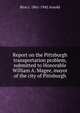 Report on the Pittsburgh transportation problem, submitted to Honorable William A. Magee, mayor of the city of Pittsburgh, Bion J. 1861-1942 Arnold 
