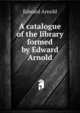A catalogue of the library formed by Edward Arnold, Edward Arnold 