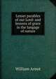 Lesser parables of our Lord: and lessons of grace in the langage of nature, William Arnot 
