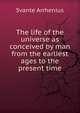 The life of the universe as conceived by man from the earliest ages to the present time, Svante Arrhenius 