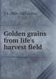 Golden grains from life's harvest field, T S. 1809-1885 Arthur 