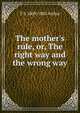 The mother's rule, or, The right way and the wrong way, T S. 1809-1885 Arthur 