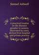 A practical treatise on the diseases peculiar to women, illustrated by cases, derived from hospital and private practice, Samuel Ashwell 