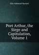Port Arthur, the Siege and Capitulation, Volume 1, Ellis Ashmead-Bartlett 