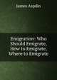 Emigration: Who Should Emigrate, How to Emigrate, Where to Emigrate, James Aspdin 