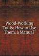 Wood-Working Tools: How to Use Them. a Manual ., 