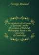 An Analysis of a Course of Lectures On the Principles of Natural Philosophy: Read in the University of Cambridge, George Atwood 