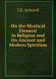 On the Mystical Element in Religion and On Ancient and Modern Spiritism, J D. Aylward 