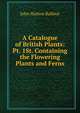 A Catalogue of British Plants: Pt. 1St. Containing the Flowering Plants and Ferns, John Hutton Balfour 