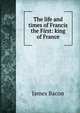 The life and times of Francis the First: king of France, James Bacon 