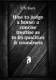 How to judge a horse: a concise treatise as to its qualities & soundness, F W Bach 