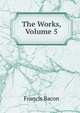 The Works, Volume 5, Фрэнсис Бэкон 
