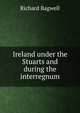 Ireland under the Stuarts and during the interregnum, Richard Bagwell 