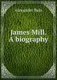 James Mill. A biography, Bain, Alexander, 1818-1903 