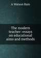 The modern teacher: essays on educational aims and methods, A Watson Bain 