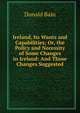 Ireland, Its Wants and Capabilities; Or, the Policy and Necessity of Some Changes in Ireland: And Those Changes Suggested, Donald Bain 